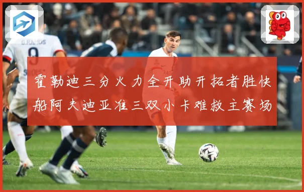 霍勒迪三分火力全开助开拓者胜快船阿夫迪亚准三双小卡难救主赛场复盘