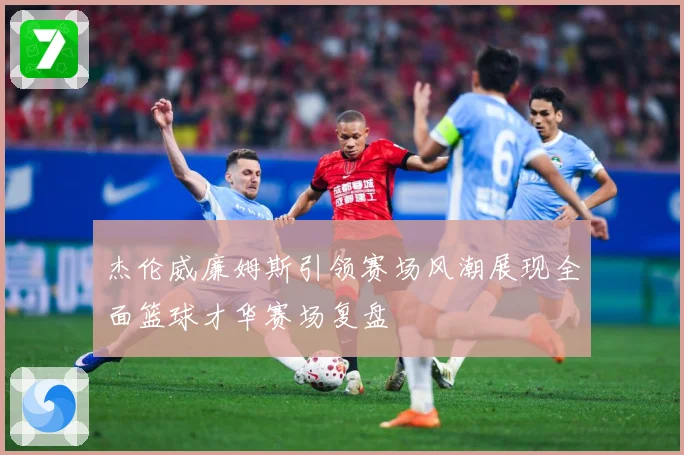 杰伦威廉姆斯引领赛场风潮展现全面篮球才华赛场复盘