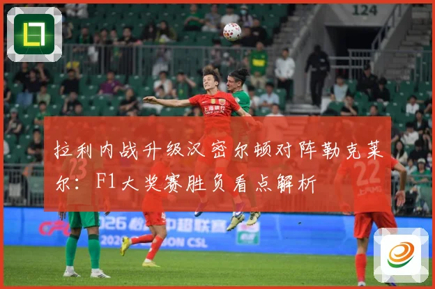 拉利内战升级汉密尔顿对阵勒克莱尔：F1大奖赛胜负看点解析