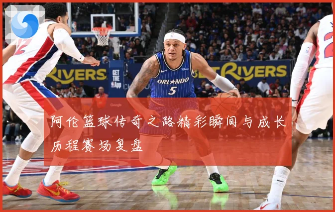阿伦篮球传奇之路精彩瞬间与成长历程赛场复盘