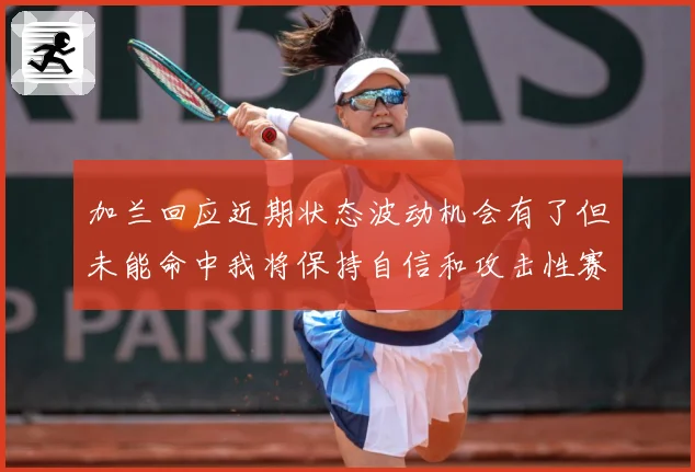 加兰回应近期状态波动机会有了但未能命中我将保持自信和攻击性赛场复盘
