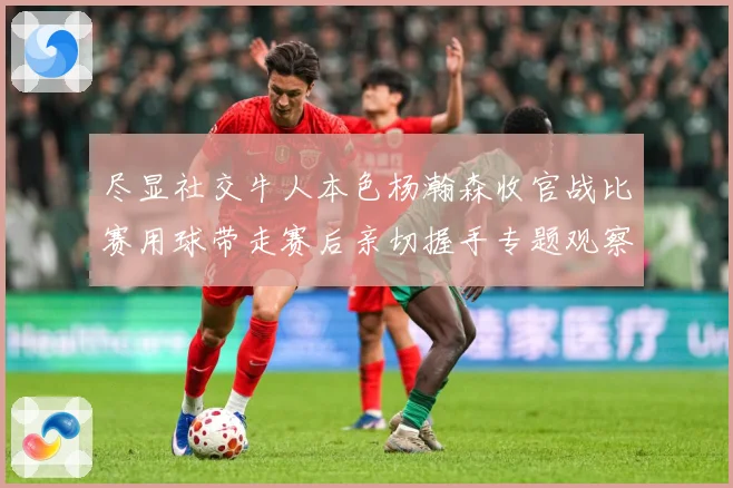 尽显社交牛人本色杨瀚森收官战比赛用球带走赛后亲切握手专题观察