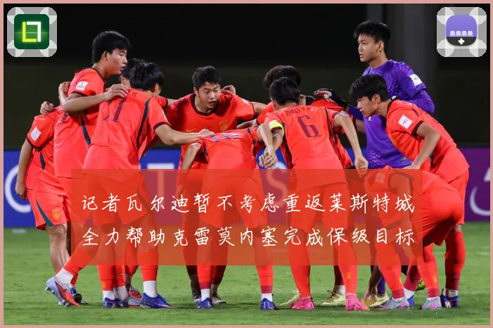 记者瓦尔迪暂不考虑重返莱斯特城全力帮助克雷莫内塞完成保级目标战术观察