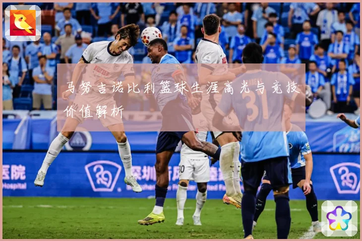 马努吉诺比利篮球生涯高光与竞技价值解析