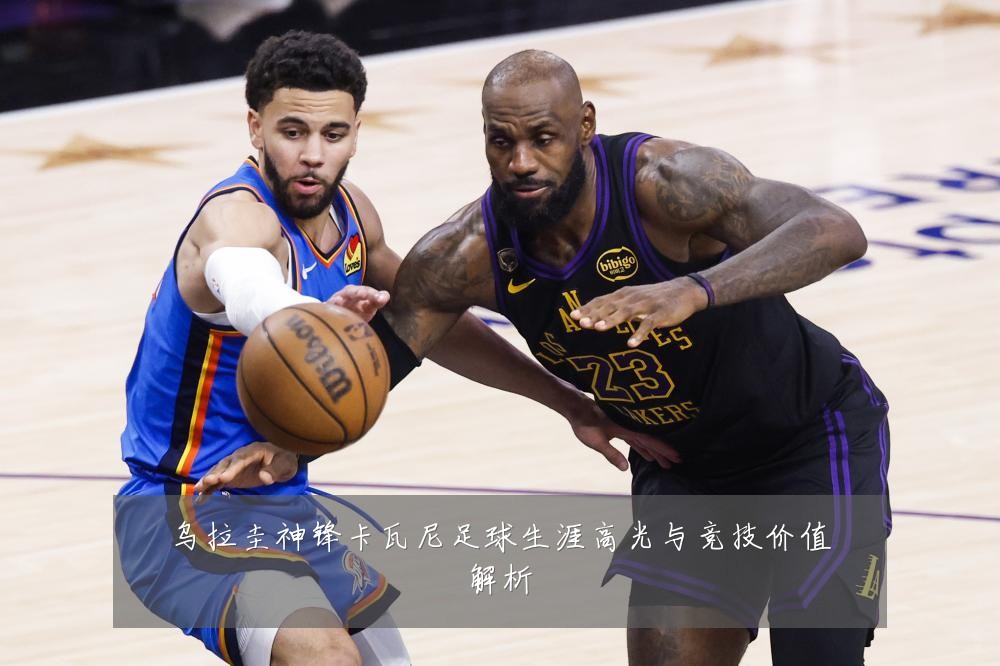 乌拉圭神锋卡瓦尼足球生涯高光与竞技价值解析