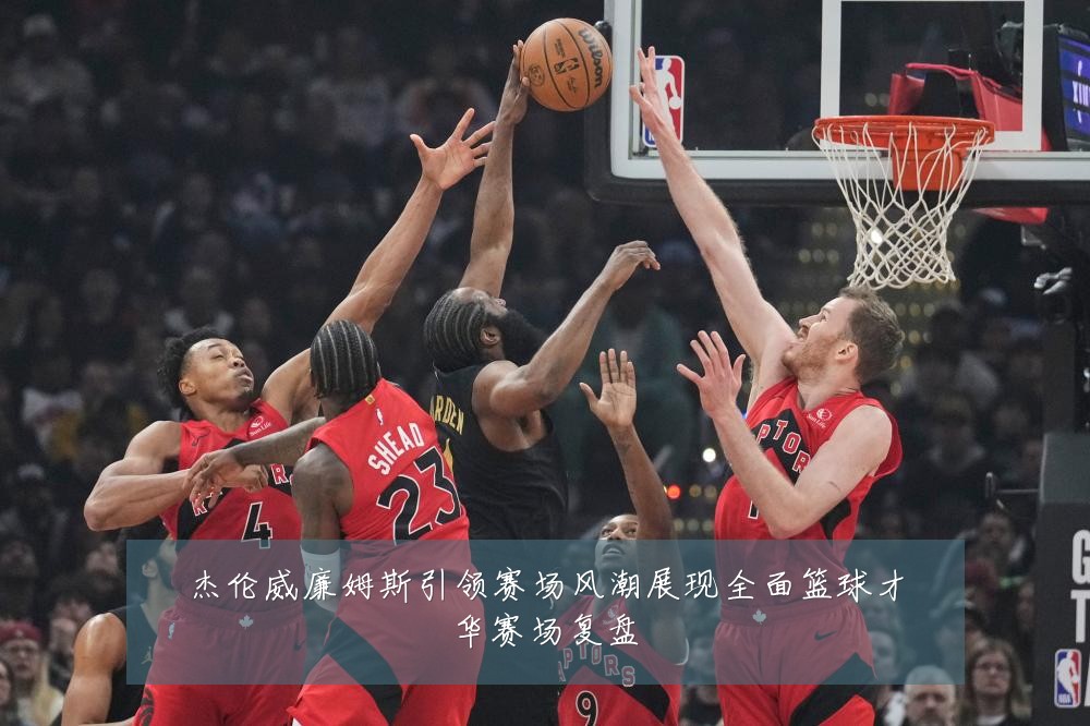 杰伦威廉姆斯引领赛场风潮展现全面篮球才华赛场复盘