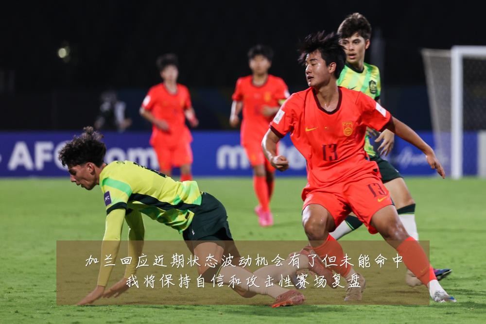 加兰回应近期状态波动机会有了但未能命中我将保持自信和攻击性赛场复盘